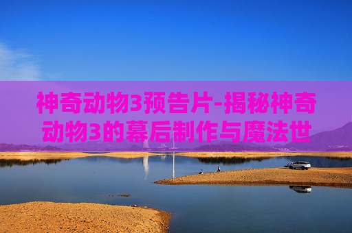 神奇动物3预告片-揭秘神奇动物3的幕后制作与魔法世界的未来