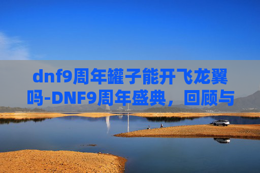 dnf9周年罐子能开飞龙翼吗-DNF9周年盛典，回顾与展望，我们共同走过的九年旅程