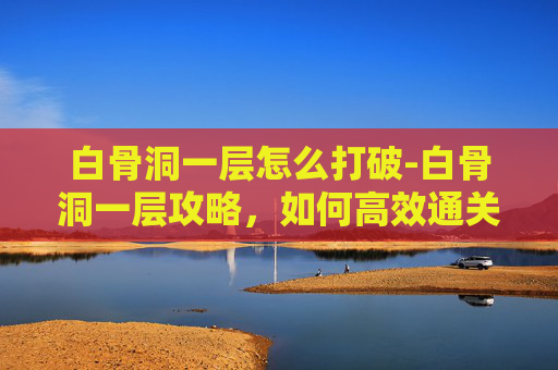 白骨洞一层怎么打破-白骨洞一层攻略，如何高效通关