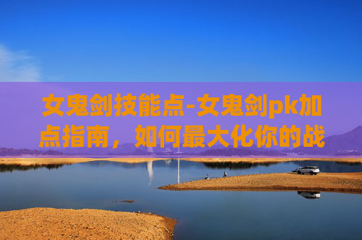 女鬼剑技能点-女鬼剑pk加点指南，如何最大化你的战斗力