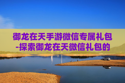 御龙在天手游微信专属礼包-探索御龙在天微信礼包的奥秘