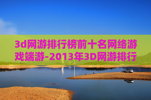 3d网游排行榜前十名网络游戏端游-2013年3D网游排行榜，视觉盛宴与技术革新的巅峰之作