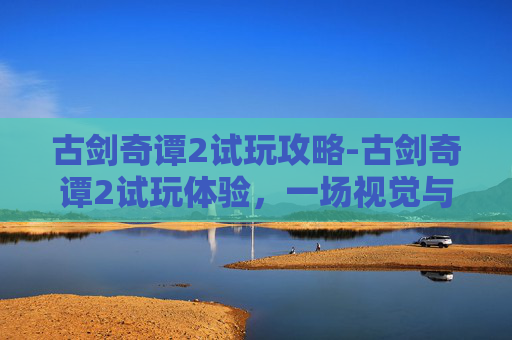 古剑奇谭2试玩攻略-古剑奇谭2试玩体验，一场视觉与情感的盛宴
