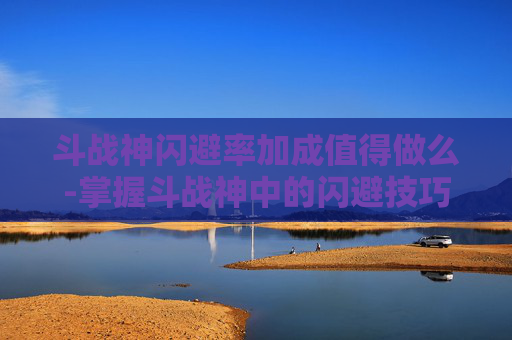 斗战神闪避率加成值得做么-掌握斗战神中的闪避技巧，成为战场上的不败之师