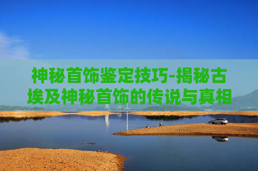 神秘首饰鉴定技巧-揭秘古埃及神秘首饰的传说与真相