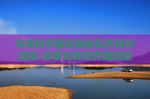 完美世界国际版新区开服时间表-探索完美世界国际版新区的无限可能