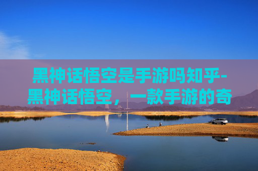 黑神话悟空是手游吗知乎-黑神话悟空，一款手游的奇幻之旅