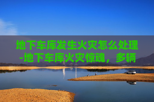 地下车库发生火灾怎么处理-地下车库火灾惊魂,多辆车遭炭烤 地下车库发生火灾怎么处理-地下车库火灾惊魂,多辆车遭炭烤