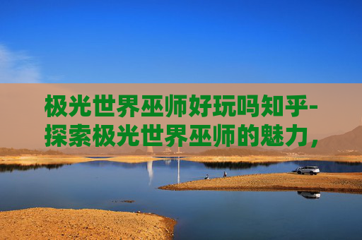 极光世界巫师好玩吗知乎-探索极光世界巫师的魅力，一场视觉与魔法的盛宴