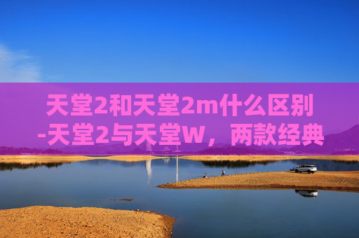 天堂2和天堂2m什么区别-天堂2与天堂W,两款经典MMORPG的比较 天堂2和天堂2m什么区别-天堂2与天堂W,两款经典MMORPG的比较