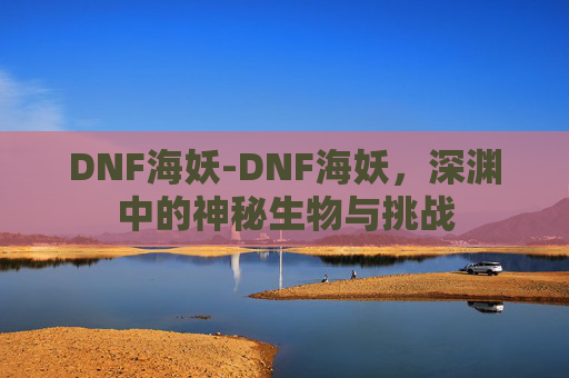 DNF海妖-DNF海妖，深渊中的神秘生物与挑战