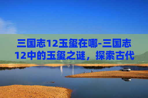 三国志12玉玺在哪-三国志12中的玉玺之谜，探索古代帝王权力的象征