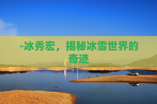 -冰秀宏,揭秘冰雪世界的奇迹 -冰秀宏,揭秘冰雪世界的奇迹