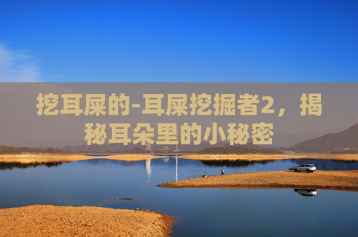 挖耳屎的-耳屎挖掘者2，揭秘耳朵里的小秘密