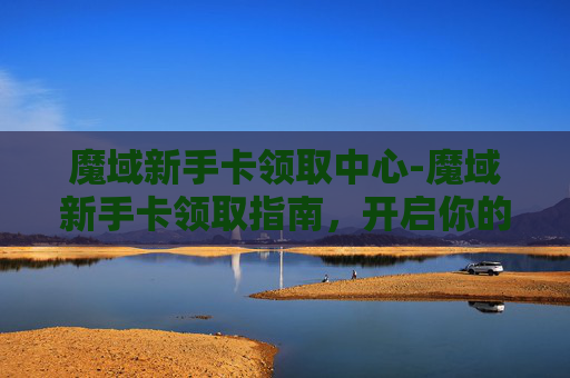 魔域新手卡领取中心-魔域新手卡领取指南，开启你的奇幻之旅