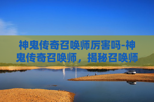 神鬼传奇召唤师厉害吗-神鬼传奇召唤师，揭秘召唤师的神秘力量与挑战