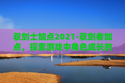 驭剑士加点2021-驭剑者加点，探索游戏中角色成长的秘密