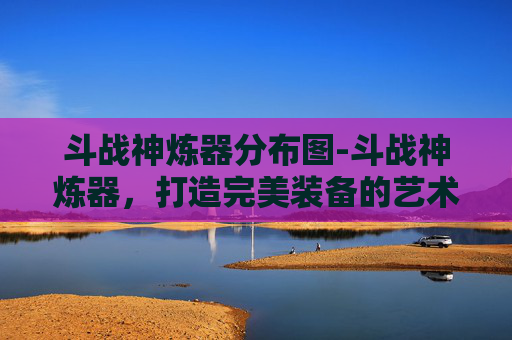 斗战神炼器分布图-斗战神炼器，打造完美装备的艺术
