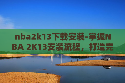 nba2k13下载安装-掌握NBA 2K13安装流程，打造完美游戏环境
