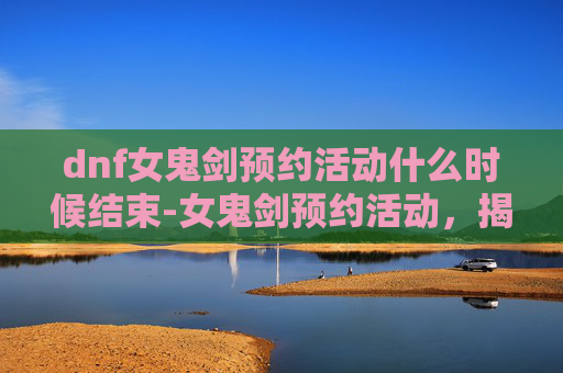 dnf女鬼剑预约活动什么时候结束-女鬼剑预约活动,揭秘神秘力量的召唤 dnf女鬼剑预约活动什么时候结束-女鬼剑预约活动,揭秘神秘力量的召唤