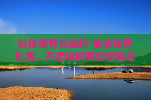 仙侠世界兑换码-仙侠世界礼包,开启你的奇幻修仙之旅 仙侠世界兑换码-仙侠世界礼包,开启你的奇幻修仙之旅