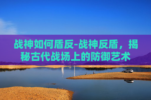 战神如何盾反-战神反盾,揭秘古代战场上的防御艺术