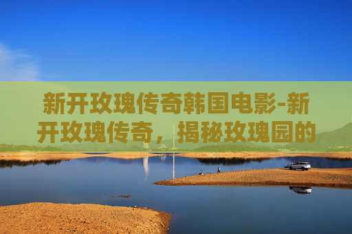 新开玫瑰传奇韩国电影-新开玫瑰传奇，揭秘玫瑰园的神秘传说与现代复兴