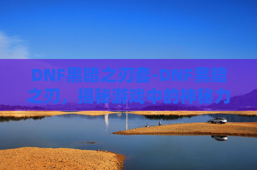 DNF黑暗之刃套-DNF黑暗之刃，揭秘游戏中的神秘力量