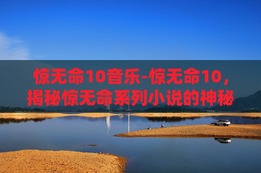 惊无命10音乐-惊无命10,揭秘惊无命系列小说的神秘面纱 惊无命10音乐-惊无命10,揭秘惊无命系列小说的神秘面纱