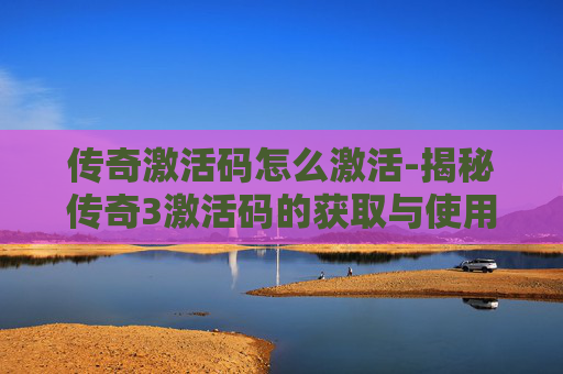 传奇激活码怎么激活-揭秘传奇3激活码的获取与使用