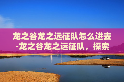 龙之谷龙之远征队怎么进去-龙之谷龙之远征队,探索未知的冒险之旅 龙之谷龙之远征队怎么进去-龙之谷龙之远征队,探索未知的冒险之旅