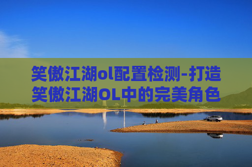 笑傲江湖ol配置检测-打造笑傲江湖OL中的完美角色配置