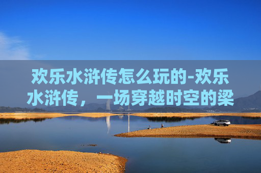 欢乐水浒传怎么玩的-欢乐水浒传，一场穿越时空的梁山好汉之旅