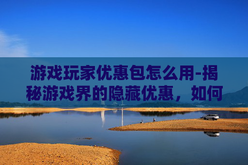 游戏玩家优惠包怎么用-揭秘游戏界的隐藏优惠，如何利用游戏玩家优惠包提升游戏体验