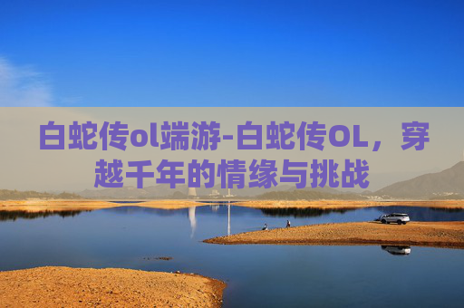 白蛇传ol端游-白蛇传OL，穿越千年的情缘与挑战