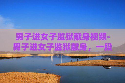 男子进女子监狱献身视频-男子进女子监狱献身,一段不寻常的爱情故事 男子进女子监狱献身视频-男子进女子监狱献身,一段不寻常的爱情故事