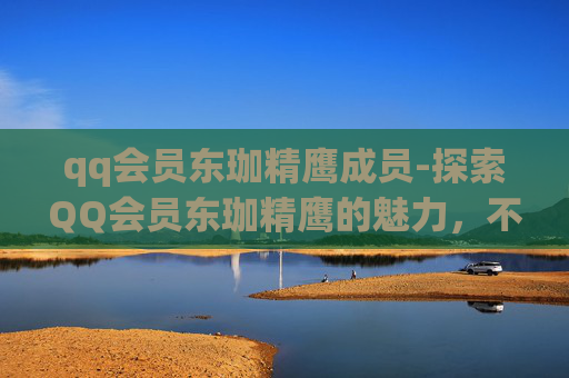 qq会员东珈精鹰成员-探索QQ会员东珈精鹰的魅力，不仅仅是会员身份，更是品质与服务的体现