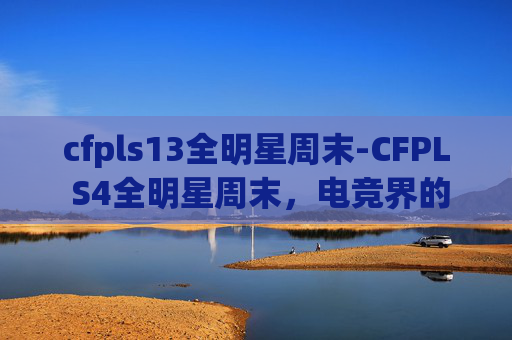 cfpls13全明星周末-CFPL S4全明星周末，电竞界的超级巨星齐聚一堂，共同见证电子竞技的辉煌时刻