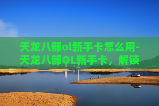 天龙八部ol新手卡怎么用-天龙八部OL新手卡，解锁游戏新世界，开启你的武侠之旅