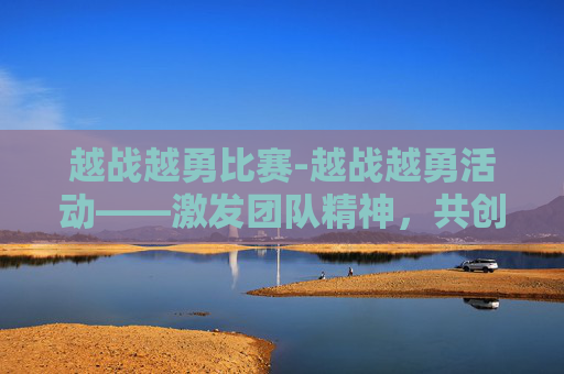 越战越勇比赛-越战越勇活动——激发团队精神，共创辉煌未来