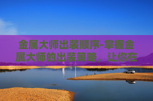 金属大师出装顺序-掌握金属大师的出装策略，让你在战场上所向披靡