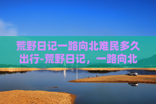 荒野日记一路向北难民多久出行-荒野日记，一路向北，寻找心中的北