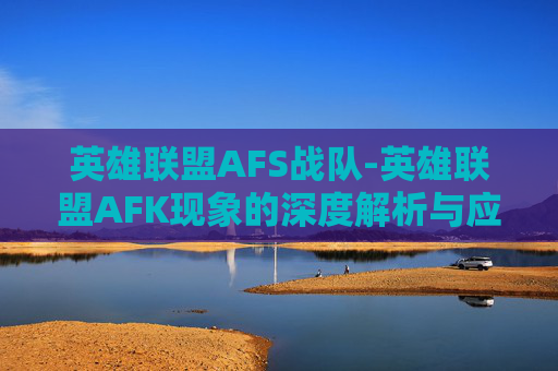 英雄联盟AFS战队-英雄联盟AFK现象的深度解析与应对策略