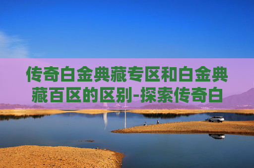传奇白金典藏专区和白金典藏百区的区别-探索传奇白金典藏专区，揭秘其独特魅力与收藏价值