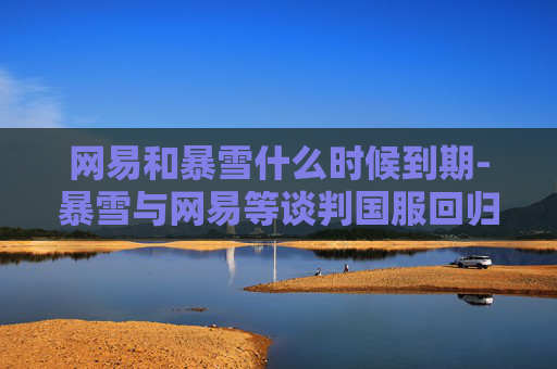 网易和暴雪什么时候到期-暴雪与网易等谈判国服回归，游戏市场的新篇章