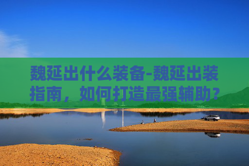 魏延出什么装备-魏延出装指南，如何打造最强辅助？