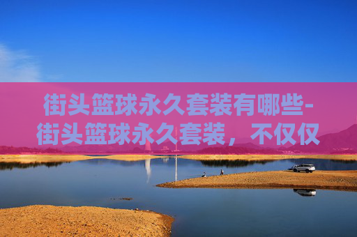 街头篮球永久套装有哪些-街头篮球永久套装，不仅仅是装备，更是街头文化的象征