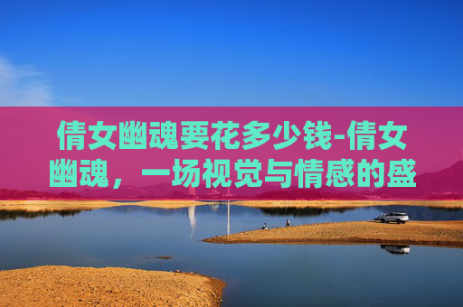 倩女幽魂要花多少钱-倩女幽魂，一场视觉与情感的盛宴，是否值得烧钱？