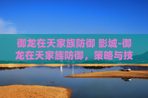 御龙在天家族防御 影城-御龙在天家族防御，策略与技巧的完美结合