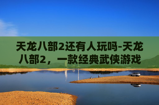 天龙八部2还有人玩吗-天龙八部2,一款经典武侠游戏的魅力所在 天龙八部2还有人玩吗-天龙八部2,一款经典武侠游戏的魅力所在
